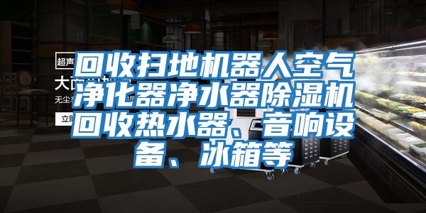回收掃地機器人空氣凈化器凈水器除濕機回收熱水器、音響設備、冰箱等